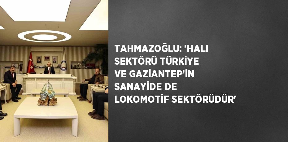 TAHMAZOĞLU: 'HALI SEKTÖRÜ TÜRKİYE VE GAZİANTEP’İN SANAYİDE DE LOKOMOTİF SEKTÖRÜDÜR'