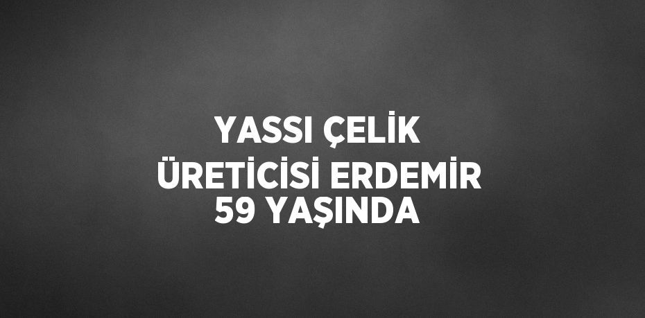 YASSI ÇELİK ÜRETİCİSİ ERDEMİR 59 YAŞINDA