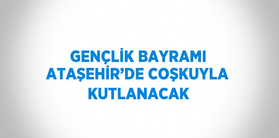 GENÇLİK BAYRAMI ATAŞEHİR’DE COŞKUYLA KUTLANACAK