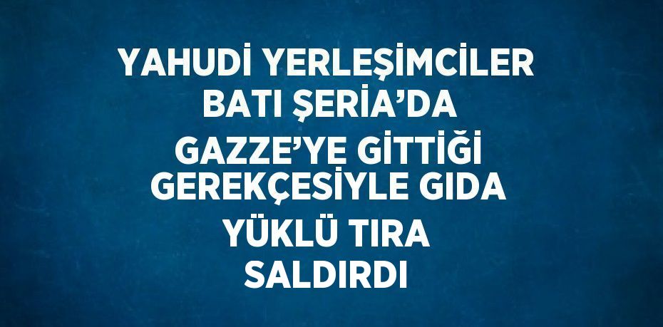 YAHUDİ YERLEŞİMCİLER BATI ŞERİA’DA GAZZE’YE GİTTİĞİ GEREKÇESİYLE GIDA YÜKLÜ TIRA SALDIRDI