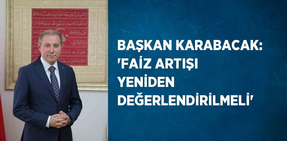 BAŞKAN KARABACAK: 'FAİZ ARTIŞI YENİDEN DEĞERLENDİRİLMELİ'