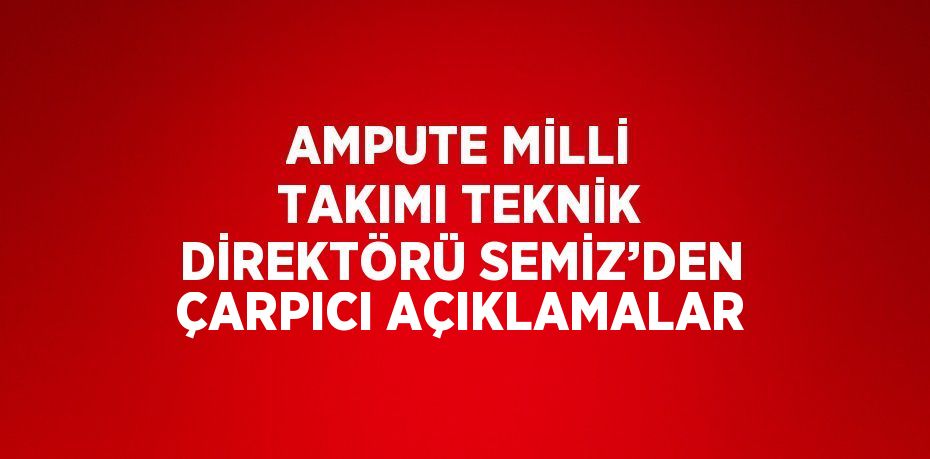 AMPUTE MİLLİ TAKIMI TEKNİK DİREKTÖRÜ SEMİZ’DEN ÇARPICI AÇIKLAMALAR