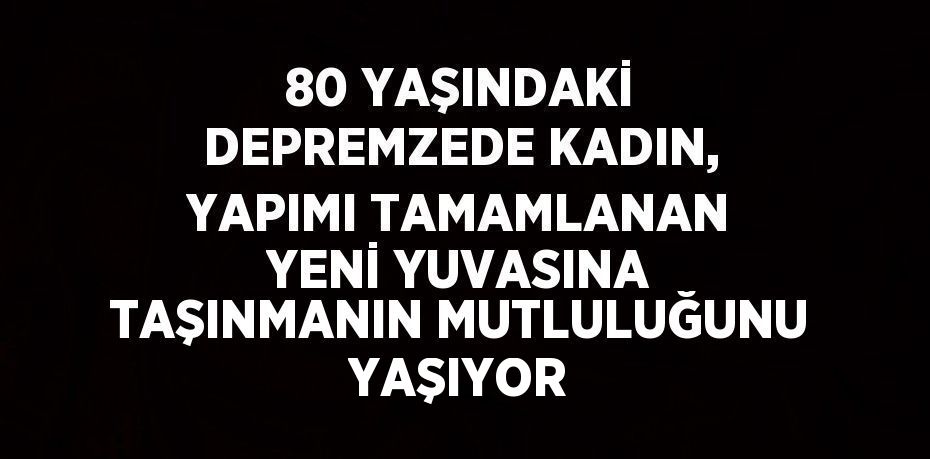 80 YAŞINDAKİ DEPREMZEDE KADIN, YAPIMI TAMAMLANAN YENİ YUVASINA TAŞINMANIN MUTLULUĞUNU YAŞIYOR