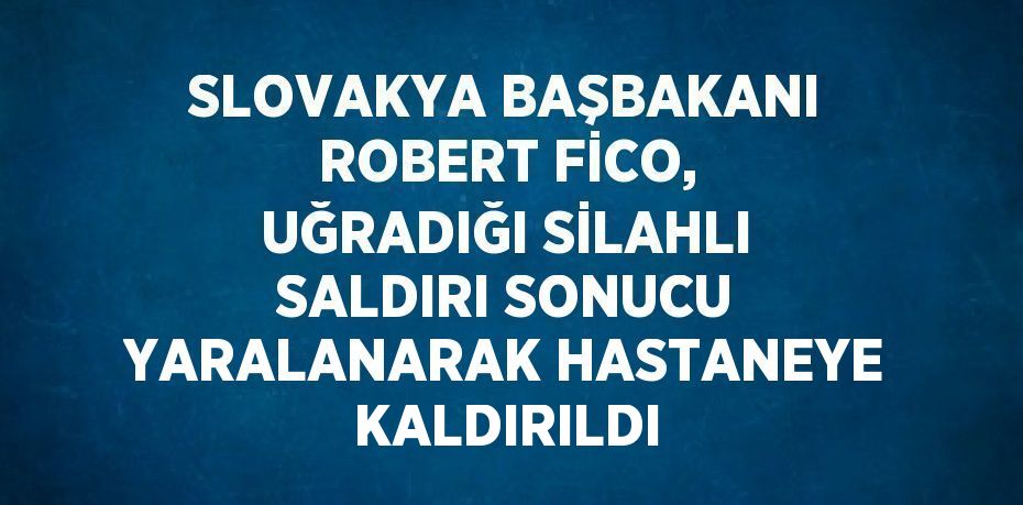 SLOVAKYA BAŞBAKANI ROBERT FİCO, UĞRADIĞI SİLAHLI SALDIRI SONUCU YARALANARAK HASTANEYE KALDIRILDI