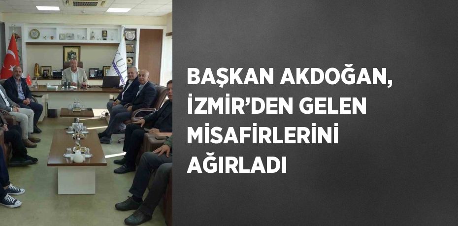 BAŞKAN AKDOĞAN, İZMİR’DEN GELEN MİSAFİRLERİNİ AĞIRLADI