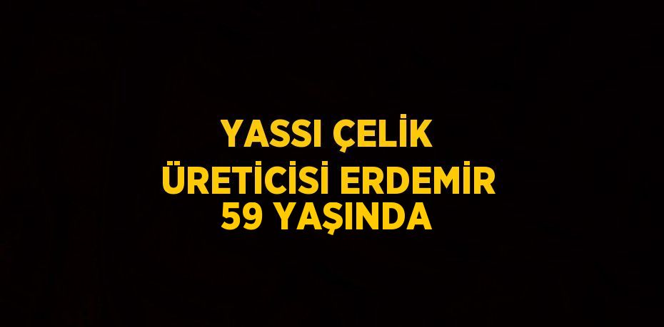 YASSI ÇELİK ÜRETİCİSİ ERDEMİR 59 YAŞINDA