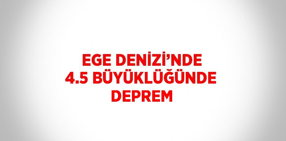 EGE DENİZİ’NDE 4.5 BÜYÜKLÜĞÜNDE DEPREM