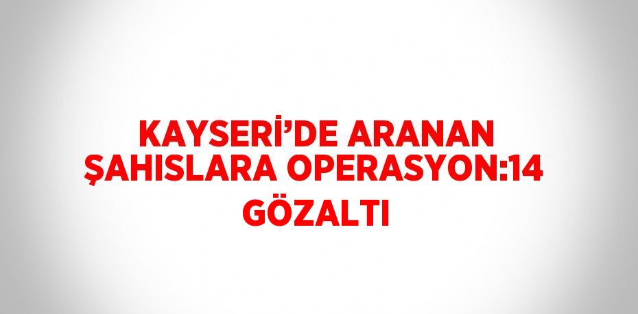 KAYSERİ’DE ARANAN ŞAHISLARA OPERASYON:14 GÖZALTI