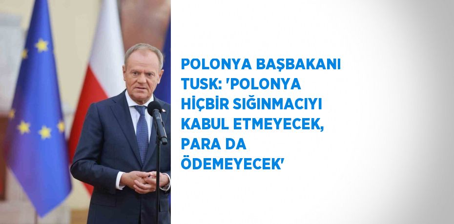 POLONYA BAŞBAKANI TUSK: 'POLONYA HİÇBİR SIĞINMACIYI KABUL ETMEYECEK, PARA DA ÖDEMEYECEK'