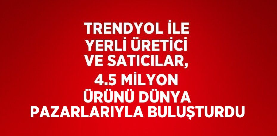 TRENDYOL İLE YERLİ ÜRETİCİ VE SATICILAR, 4.5 MİLYON ÜRÜNÜ DÜNYA PAZARLARIYLA BULUŞTURDU