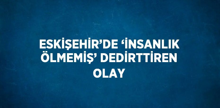 ESKİŞEHİR’DE ‘İNSANLIK ÖLMEMİŞ’ DEDİRTTİREN OLAY