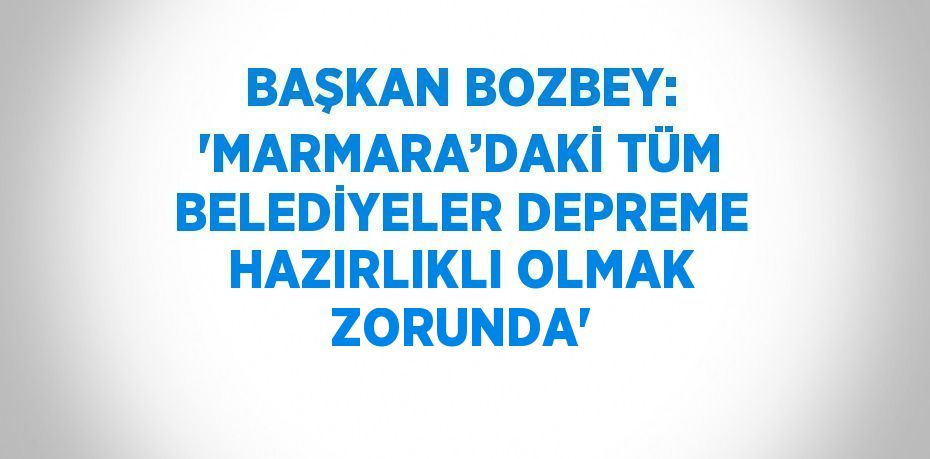 BAŞKAN BOZBEY: 'MARMARA’DAKİ TÜM BELEDİYELER DEPREME HAZIRLIKLI OLMAK ZORUNDA'