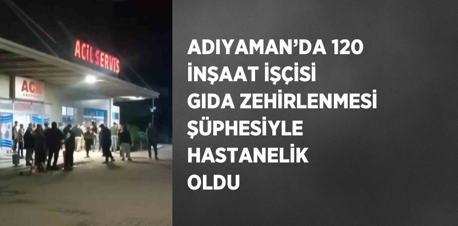 ADIYAMAN’DA 120 İNŞAAT İŞÇİSİ GIDA ZEHİRLENMESİ ŞÜPHESİYLE HASTANELİK OLDU