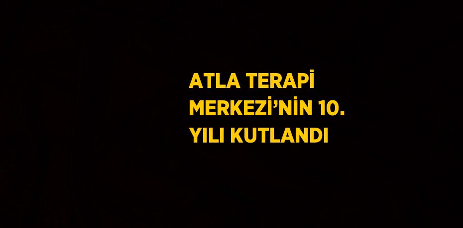 ATLA TERAPİ MERKEZİ’NİN 10. YILI KUTLANDI