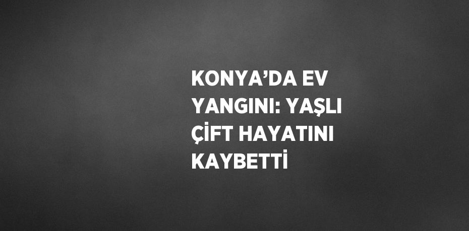 KONYA’DA EV YANGINI: YAŞLI ÇİFT HAYATINI KAYBETTİ