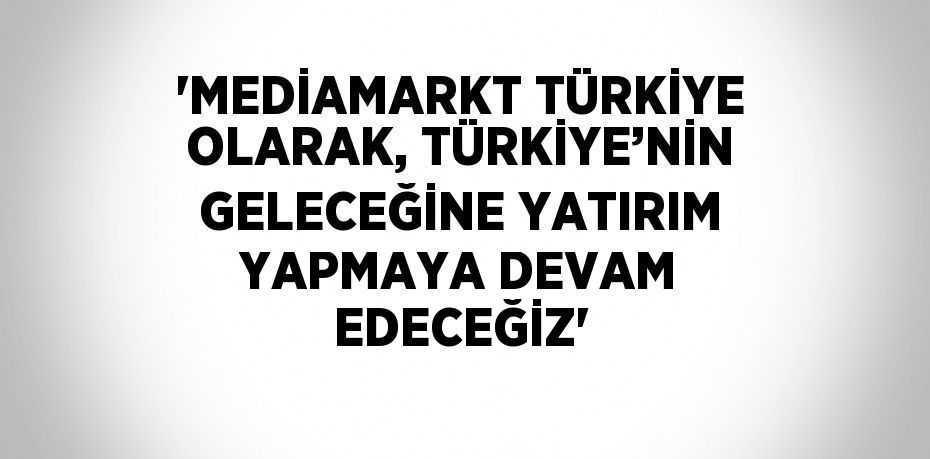 'MEDİAMARKT TÜRKİYE OLARAK, TÜRKİYE’NİN GELECEĞİNE YATIRIM YAPMAYA DEVAM EDECEĞİZ'