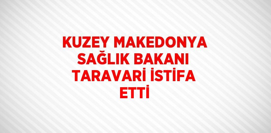 KUZEY MAKEDONYA SAĞLIK BAKANI TARAVARİ İSTİFA ETTİ