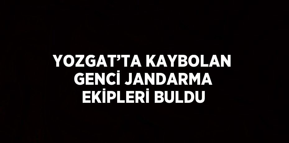 YOZGAT’TA KAYBOLAN GENCİ JANDARMA EKİPLERİ BULDU