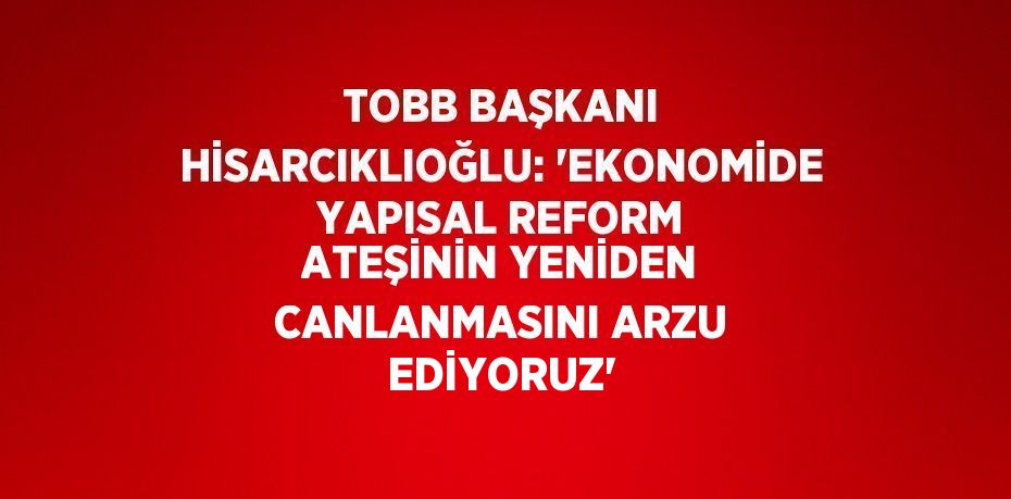 TOBB BAŞKANI HİSARCIKLIOĞLU: 'EKONOMİDE YAPISAL REFORM ATEŞİNİN YENİDEN CANLANMASINI ARZU EDİYORUZ'