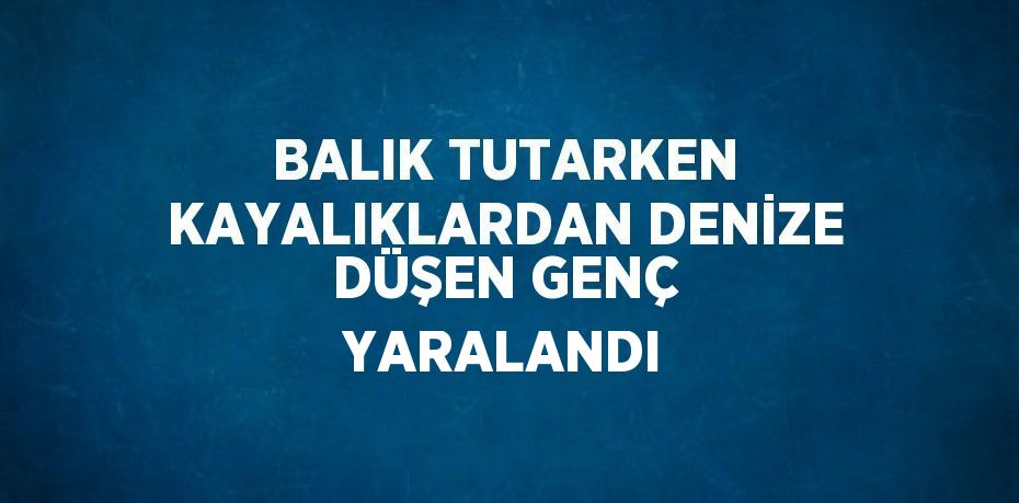 BALIK TUTARKEN KAYALIKLARDAN DENİZE DÜŞEN GENÇ YARALANDI