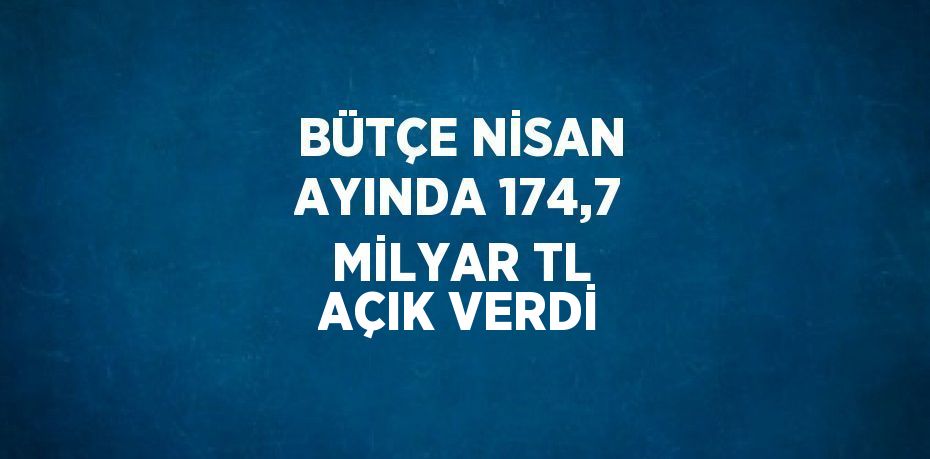 BÜTÇE NİSAN AYINDA 174,7 MİLYAR TL AÇIK VERDİ