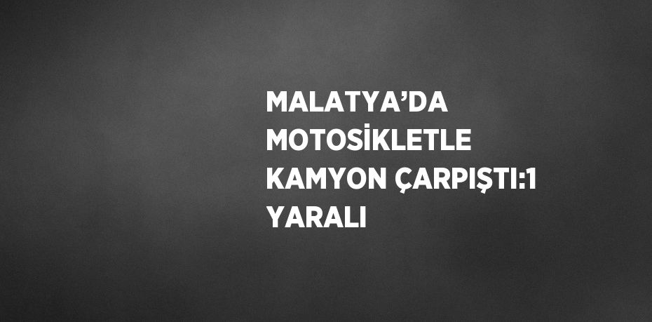 MALATYA’DA MOTOSİKLETLE KAMYON ÇARPIŞTI:1 YARALI