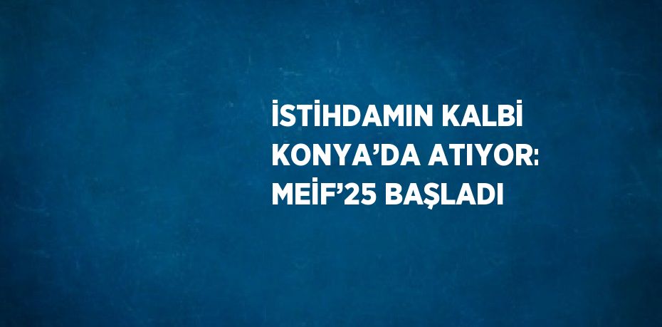 İSTİHDAMIN KALBİ KONYA’DA ATIYOR: MEİF’25 BAŞLADI