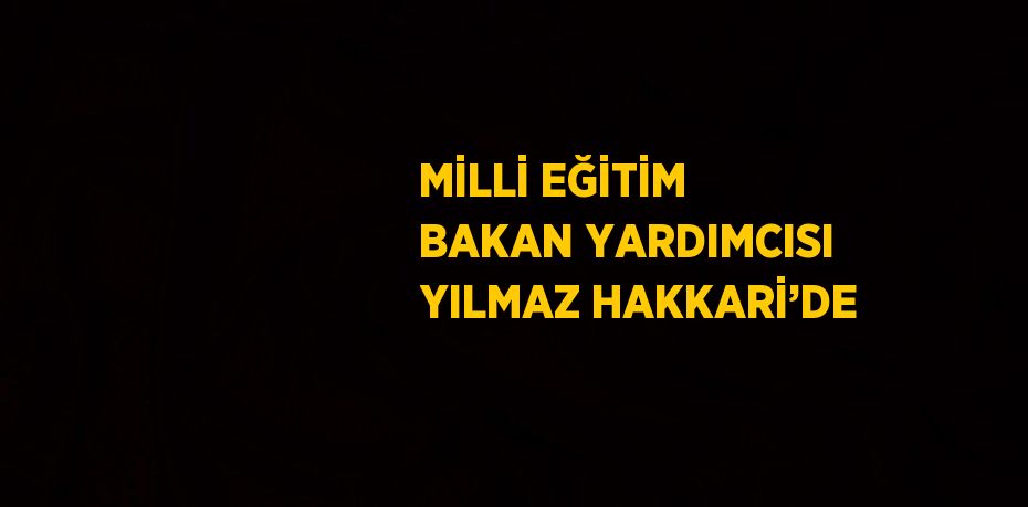 MİLLİ EĞİTİM BAKAN YARDIMCISI YILMAZ HAKKARİ’DE