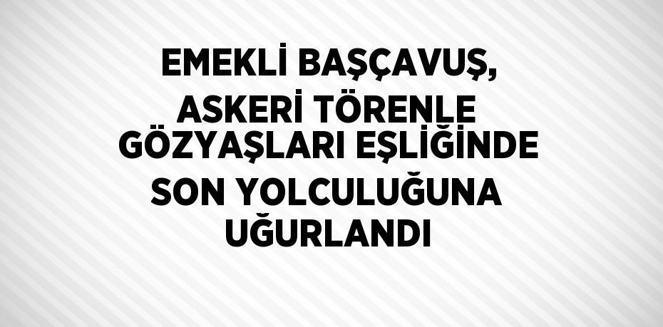EMEKLİ BAŞÇAVUŞ, ASKERİ TÖRENLE GÖZYAŞLARI EŞLİĞİNDE SON YOLCULUĞUNA UĞURLANDI