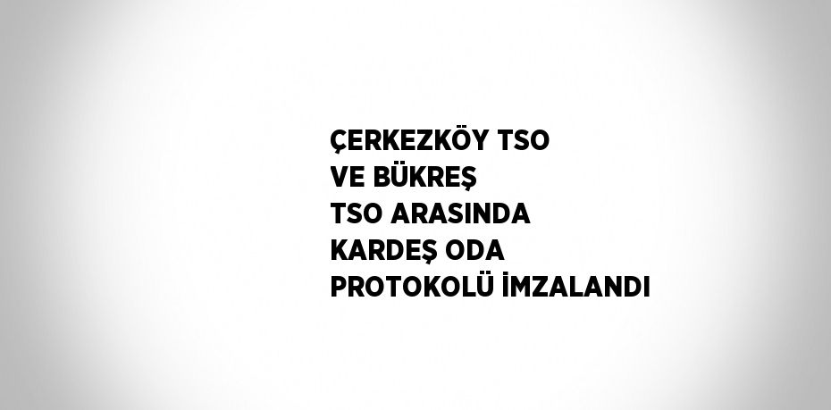 ÇERKEZKÖY TSO VE BÜKREŞ TSO ARASINDA KARDEŞ ODA PROTOKOLÜ İMZALANDI
