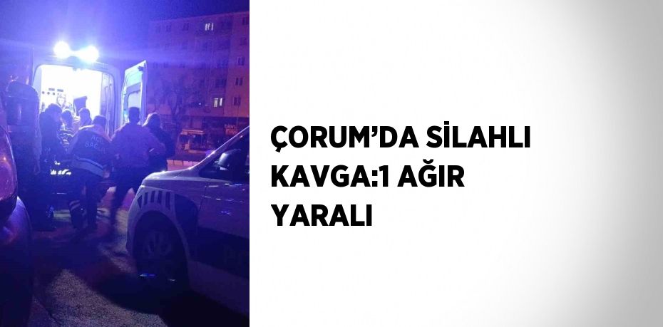 ÇORUM’DA SİLAHLI KAVGA:1 AĞIR YARALI