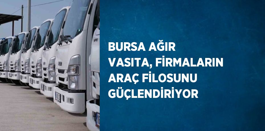 BURSA AĞIR VASITA, FİRMALARIN ARAÇ FİLOSUNU GÜÇLENDİRİYOR