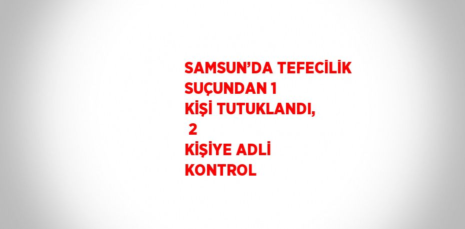 SAMSUN’DA TEFECİLİK SUÇUNDAN 1 KİŞİ TUTUKLANDI,  2 KİŞİYE ADLİ KONTROL