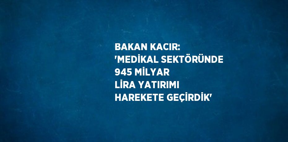 BAKAN KACIR: 'MEDİKAL SEKTÖRÜNDE 945 MİLYAR LİRA YATIRIMI HAREKETE GEÇİRDİK'