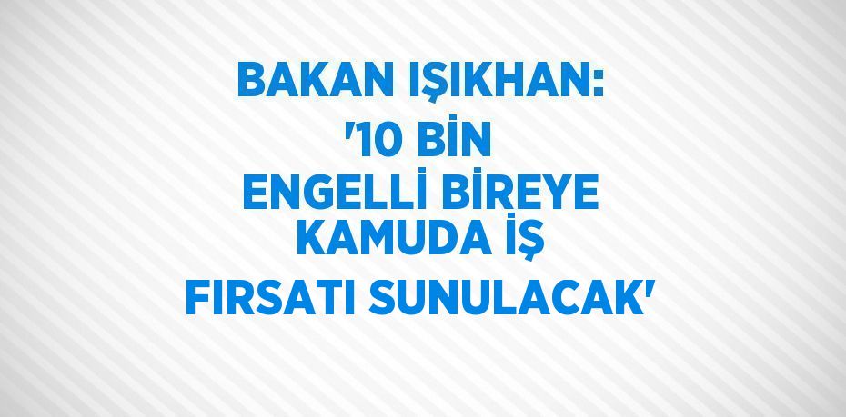 BAKAN IŞIKHAN: '10 BİN ENGELLİ BİREYE KAMUDA İŞ FIRSATI SUNULACAK'