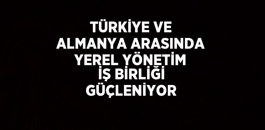 TÜRKİYE VE ALMANYA ARASINDA YEREL YÖNETİM İŞ BİRLİĞİ GÜÇLENİYOR