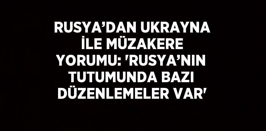 RUSYA’DAN UKRAYNA İLE MÜZAKERE YORUMU: 'RUSYA’NIN TUTUMUNDA BAZI DÜZENLEMELER VAR'