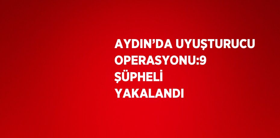 AYDIN’DA UYUŞTURUCU OPERASYONU:9 ŞÜPHELİ YAKALANDI