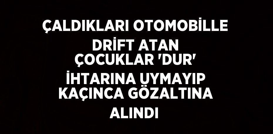 ÇALDIKLARI OTOMOBİLLE DRİFT ATAN ÇOCUKLAR 'DUR' İHTARINA UYMAYIP KAÇINCA GÖZALTINA ALINDI