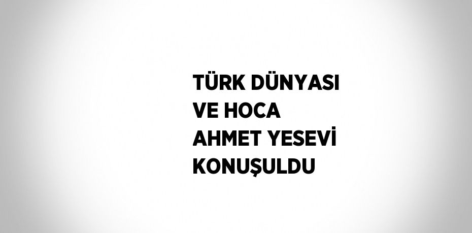 TÜRK DÜNYASI VE HOCA AHMET YESEVİ KONUŞULDU