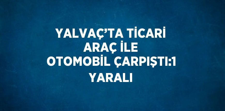 YALVAÇ’TA TİCARİ ARAÇ İLE OTOMOBİL ÇARPIŞTI:1 YARALI