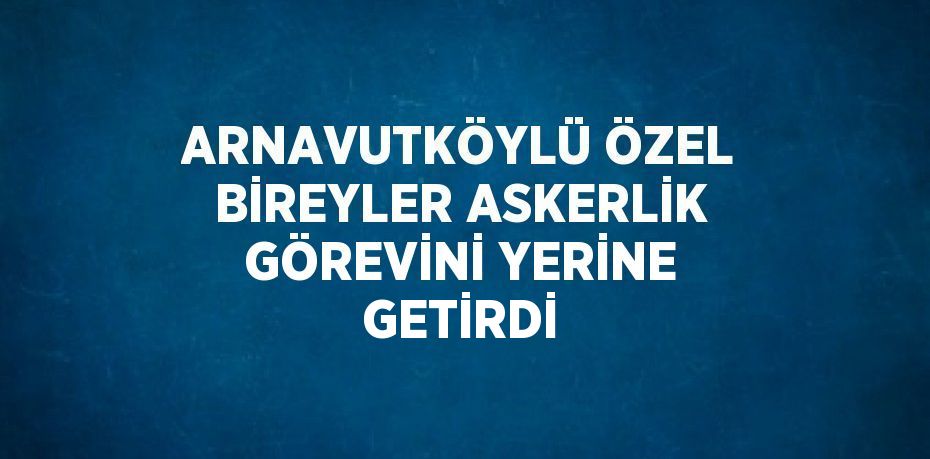 ARNAVUTKÖYLÜ ÖZEL BİREYLER ASKERLİK GÖREVİNİ YERİNE GETİRDİ