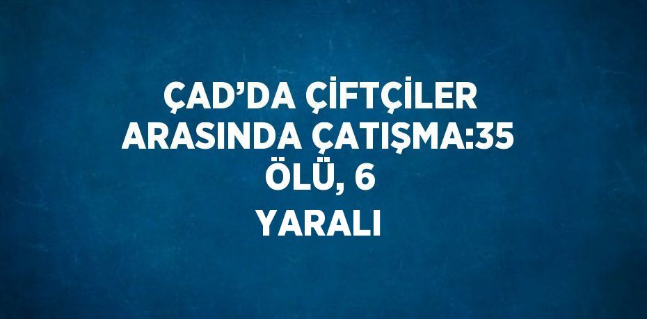 ÇAD’DA ÇİFTÇİLER ARASINDA ÇATIŞMA:35 ÖLÜ, 6 YARALI