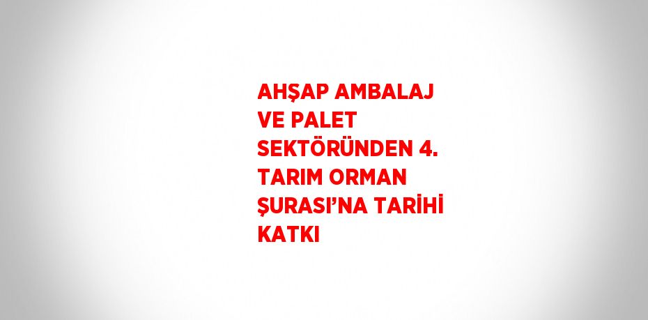 AHŞAP AMBALAJ VE PALET SEKTÖRÜNDEN 4. TARIM ORMAN ŞURASI’NA TARİHİ KATKI