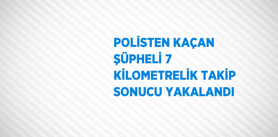 POLİSTEN KAÇAN ŞÜPHELİ 7 KİLOMETRELİK TAKİP SONUCU YAKALANDI