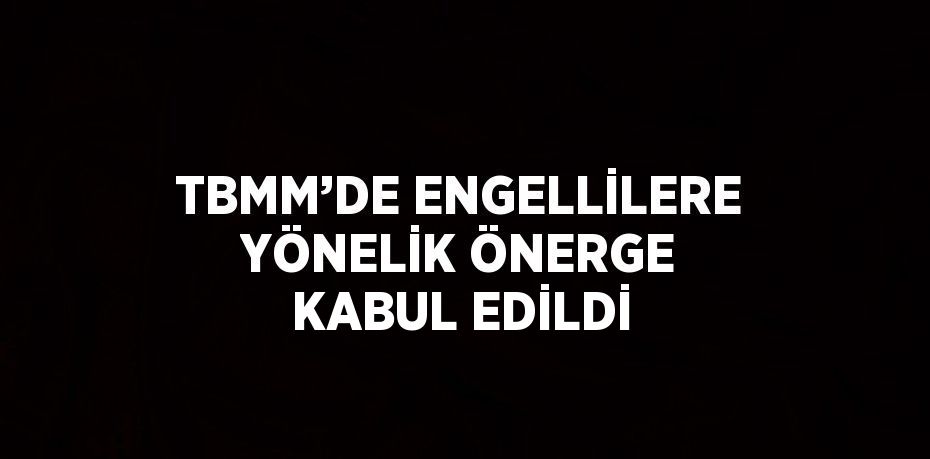 TBMM’DE ENGELLİLERE YÖNELİK ÖNERGE KABUL EDİLDİ