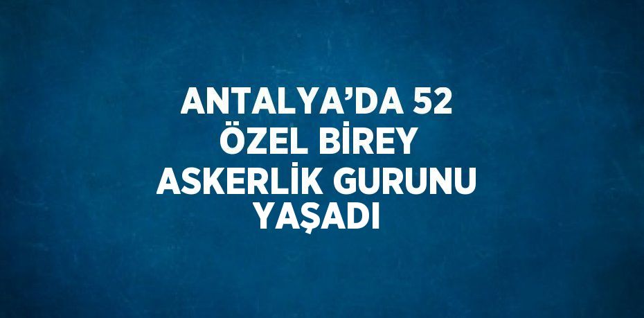 ANTALYA’DA 52 ÖZEL BİREY ASKERLİK GURUNU YAŞADI