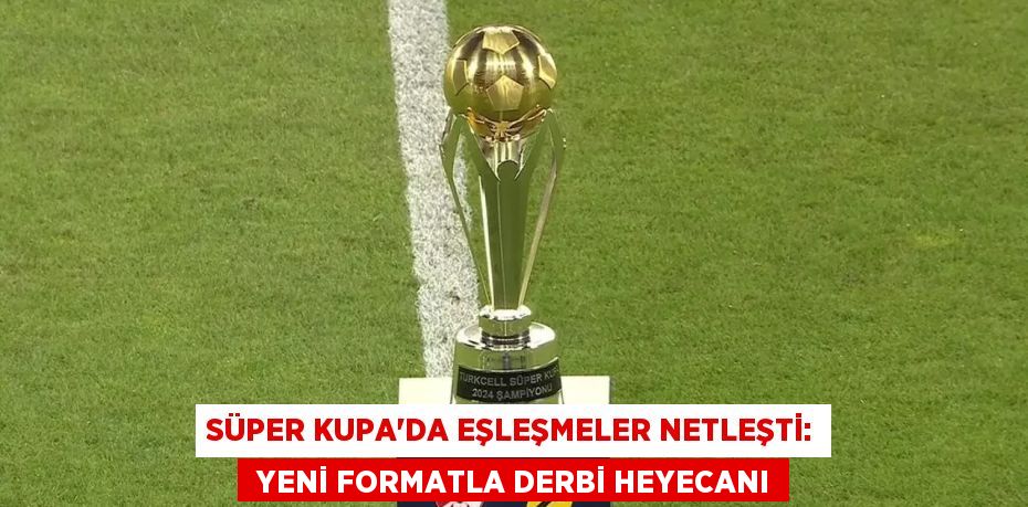 SÜPER KUPA’DA EŞLEŞMELER NETLEŞTİ:  YENİ FORMATLA DERBİ HEYECANI