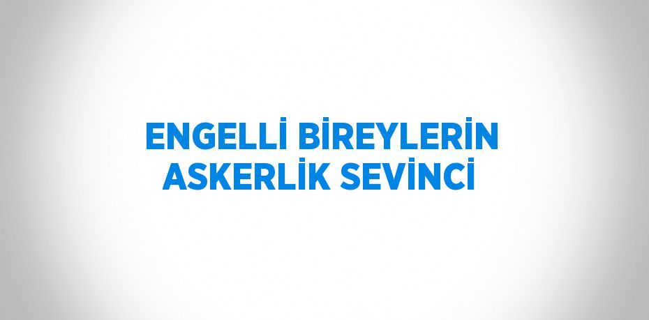 ENGELLİ BİREYLERİN ASKERLİK SEVİNCİ