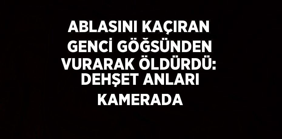 ABLASINI KAÇIRAN GENCİ GÖĞSÜNDEN VURARAK ÖLDÜRDÜ: DEHŞET ANLARI KAMERADA